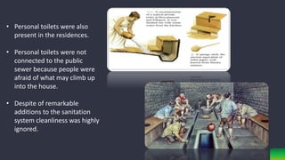 • Personal toilets were also
present in the residences.
• Personal toilets were not
connected to the public
sewer because people were
afraid of what may climb up
into the house.
• Despite of remarkable
additions to the sanitation
system cleanliness was highly
ignored.
 