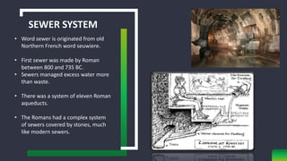 SEWER SYSTEM
• Word sewer is originated from old
Northern French word seuwiere.
• First sewer was made by Roman
between 800 and 735 BC.
• Sewers managed excess water more
than waste.
• There was a system of eleven Roman
aqueducts.
• The Romans had a complex system
of sewers covered by stones, much
like modern sewers.
 