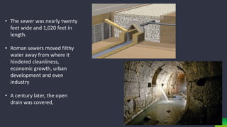 • The sewer was nearly twenty
feet wide and 1,020 feet in
length.
• Roman sewers moved filthy
water away from where it
hindered cleanliness,
economic growth, urban
development and even
industry
• A century later, the open
drain was covered,
 