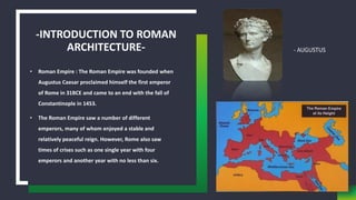 -INTRODUCTION TO ROMAN
ARCHITECTURE-
• Roman Empire : The Roman Empire was founded when
Augustus Caesar proclaimed himself the first emperor
of Rome in 31BCE and came to an end with the fall of
Constantinople in 1453.
• The Roman Empire saw a number of different
emperors, many of whom enjoyed a stable and
relatively peaceful reign. However, Rome also saw
times of crises such as one single year with four
emperors and another year with no less than six.
 