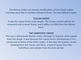 The Roman orders are merely modifications of the Greek orders
and they were five in number instead of three. The two different were:

                          TUSCAN ORDER
  It was the name of the most simple. The Tuscan column admits no
 ornament and is never fluted, and it differs so little from the Roman
                                Doric.

                         THE COMPOSITE ORDER
This was a distinctively Roman order, although its features were copied
  from the Greek. It was because the capital which characterizes it is a
 compound of those of the other orders. It borrows the quarter-round
     molding from the Tuscan and Doric, a rank of leaves from the
             Corinthian, and volutes from the Ionic period.
 