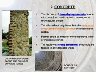 2. CONCRETE
K

K

This allowed not only bases, but also walls to be
constructed of mainly concrete or concrete and
rubble.

K

Facings could be made of more expensive stone
or inexpensive brick.

K

USE OF BRICK ON OUTER
FACING AND FILLING OF
CONCRETE RUBBLE

The discovery of slow-drying concrete, made
with pozzolana sand created a revolution in
architectural design.

The result was strong structures that could be
formed in any desirable shape

DOME OF THE
PANTHEON

 