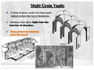 Multi Groin Vaults
K A series of groin vaults can have open
lateral arches that form Clerestories.
K Windows that allow light into the

interior of churches.

K These concrete windows

were fireproof

 