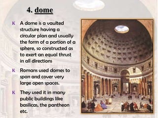 4. dome
K A dome is a vaulted

structure having a
circular plan and usually
the form of a portion of a
sphere, so constructed as
to exert an equal thrust
in all directions
K Romans used domes to

span and cover very
large open spaces.
K They used it in many

public buildings like
basilicas, the pantheon
etc.

 