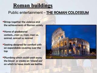 Roman buildings
Public entertainment – THE ROMAN COLOSSEUM
Brings together the violence and
the achievements of Roman society

Home of gladiatorial
contests…man vs. man, man vs.
animal, animal vs. animal

Seating designed for comfort with
an expandable covering over the
top

Plumbing which could wash away
the blood or create an „inland sea‟
on which to have mock sea battles

 