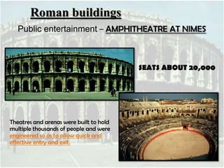 Roman buildings
Public entertainment – AMPHITHEATRE AT NIMES

SEATS ABOUT 20,000

Theatres and arenas were built to hold
multiple thousands of people and were
engineered so as to allow quick and
effective entry and exit.

 