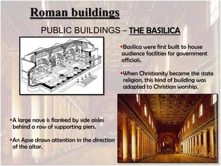 Roman buildings
PUBLIC BUILDINGS – THE BASILICA
Basilica were first built to house
audience facilities for government
officials.
When Christianity became the state
religion, this kind of building was
adapted to Christian worship.

A large nave is flanked by side aisles
behind a row of supporting piers.
An Apse draws attention in the direction
of the altar.

 