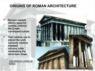 ORIGINS OF ROMAN ARCHITECTURE



Romans needed
interior space for
worship, whereas
the Greeks
worshipped outside.



Their solution was to
extend the walls
outward, creating
engaged
columns, while
maintaining the
same basic shape.
THE MAISON CAREE @
NIMES

 