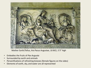 Mother Earth/Tellus, Ara Pacus Augustae, 10 BCE, 5’3” high
•
•
•
•

Embodies the fruits of Pax Augusta
Surrounded by earth and animals
Personifications of refreshing breezes (female figures on the sides)
Elements of earth, sky, and water are all represented

 
