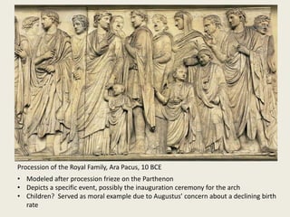 Procession of the Royal Family, Ara Pacus, 10 BCE
• Modeled after procession frieze on the Parthenon
• Depicts a specific event, possibly the inauguration ceremony for the arch
• Children? Served as moral example due to Augustus’ concern about a declining birth
rate

 