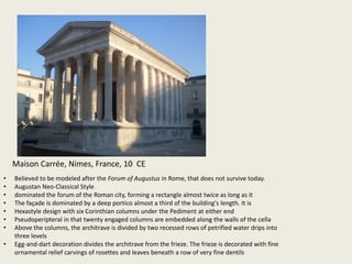 Maison Carrée, Nimes, France, 10 CE
•
•
•
•
•
•
•
•

Believed to be modeled after the Forum of Augustus in Rome, that does not survive today.
Augustan Neo-Classical Style
dominated the forum of the Roman city, forming a rectangle almost twice as long as it
The façade is dominated by a deep portico almost a third of the building's length. It is
Hexastyle design with six Corinthian columns under the Pediment at either end
Pseudoperipteral in that twenty engaged columns are embedded along the walls of the cella
Above the columns, the architrave is divided by two recessed rows of petrified water drips into
three levels
Egg-and-dart decoration divides the architrave from the frieze. The frieze is decorated with fine
ornamental relief carvings of rosettes and leaves beneath a row of very fine dentils

 