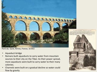 Pont-du- Gard, Nimes, France, 16 BCE

• Aqueduct-bridge
• Romans built aqueducts to carry water from mountain
sources to their city on the Tiber. As their power spread,
more aqueducts were built to carry water to their many
colonies.
• Channels were built on a gradual decline so water could
flow by gravity

 