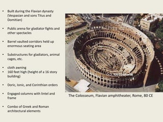 •

Built during the Flavian dynasty
(Vespasian and sons Titus and
Domitian)

•

Public arena for gladiator fights and
other spectacles

•

Barrel vaulted corridors held up
enormous seating area

•

Substructures for gladiators, animal
cages, etc.

•
•

cloth awning
160 feet high (height of a 16 story
building)

•

Doric, Ionic, and Corinthian orders

•

Engaged columns with lintel and
frame

•

Combo of Greek and Roman
architectural elements

The Colosseum, Flavian amphitheater, Rome, 80 CE

 