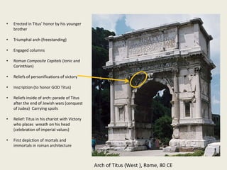 •

Erected in Titus’ honor by his younger
brother

•

Triumphal arch (freestanding)

•

Engaged columns

•

Roman Composite Capitals (Ionic and
Corinthian)

•

Reliefs of personifications of victory

•

Inscription (to honor GOD Titus)

•

Reliefs inside of arch: parade of Titus
after the end of Jewish wars (conquest
of Judea) Carrying spoils

•

Relief: Titus in his chariot with Victory
who places wreath on his head
(celebration of imperial values)

•

First depiction of mortals and
immortals in roman architecture

Arch of Titus (West ), Rome, 80 CE

 