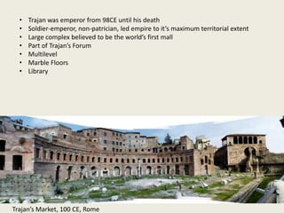 •
•
•
•
•
•
•

Trajan was emperor from 98CE until his death
Soldier-emperor, non-patrician, led empire to it’s maximum territorial extent
Large complex believed to be the world’s first mall
Part of Trajan’s Forum
Multilevel
Marble Floors
Library

Trajan’s Market, 100 CE, Rome

 