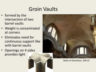 Groin Vaults
• formed by the
intersection of two
barrel vaults
• Weight is concentrated
at corners
• Eliminates need for
continuous support like
with barrel vaults
• Openings on 4 sides
provides light
Baths of Diocletian, 300 CE

 