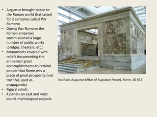 • Augustus brought peace to
the Roman world that lasted
for 2 centuries called Pax
Romana.
• During Pax Romana the
Roman emperors
commissioned a large
number of public works
(bridges, theaters, etc.)
• Monuments covered with
reliefs documenting the
emperors’ great
accomplishments to remind
people that Rome was a
place of great prosperity (not
truthful, used as
propaganda)
• Figural reliefs
• 4 panels on east and west
depict mythological subjects

Ara Pacis Augustae (Altar of Augustan Peace), Rome, 10 BCE

 