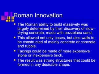Roman Innovation
 The Roman ability to build massively was
largely determined by their discovery of slow-
drying concrete, made with pozzolana sand.
 This allowed not only bases, but also walls to
be constructed of mainly concrete or concrete
and rubble.
 Facings could be made of more expensive
stone or inexpensive brick.
 The result was strong structures that could be
formed in any desirable shape.
 