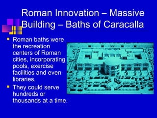 Roman Innovation – Massive
Building – Baths of Caracalla
 Roman baths were
the recreation
centers of Roman
cities, incorporating
pools, exercise
facilities and even
libraries.
 They could serve
hundreds or
thousands at a time.
 
