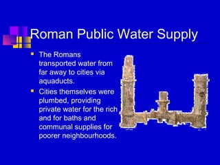 Roman Public Water Supply
 The Romans
transported water from
far away to cities via
aquaducts.
 Cities themselves were
plumbed, providing
private water for the rich
and for baths and
communal supplies for
poorer neighbourhoods.
 
