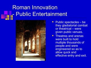 Roman Innovation
- Public Entertainment
 Public spectacles – be
they gladiatorial combat
or theatrical – were
given public venues.
 Theatres and arenas
were built to hold
multiple thousands of
people and were
engineered so as to
allow quick and
effective entry and exit.
 