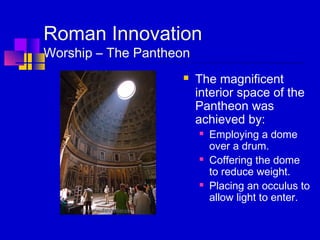 Roman Innovation
Worship – The Pantheon
 The magnificent
interior space of the
Pantheon was
achieved by:
 Employing a dome
over a drum.
 Coffering the dome
to reduce weight.
 Placing an occulus to
allow light to enter.
 