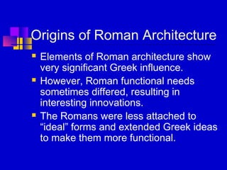 Origins of Roman Architecture
 Elements of Roman architecture show
very significant Greek influence.
 However, Roman functional needs
sometimes differed, resulting in
interesting innovations.
 The Romans were less attached to
“ideal” forms and extended Greek ideas
to make them more functional.
 