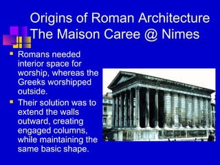 Origins of Roman Architecture
The Maison Caree @ Nimes
 Romans needed
interior space for
worship, whereas the
Greeks worshipped
outside.
 Their solution was to
extend the walls
outward, creating
engaged columns,
while maintaining the
same basic shape.
 