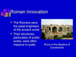 Roman Innovation
 The Romans were
the great engineers
of the ancient world.
 Their structures,
particularly of public
works, were often
massive in scale. Ruins of the Basilica of
Constantine
 