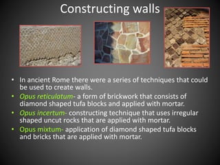 • In ancient Rome there were a series of techniques that could
be used to create walls.
• Opus reticulatum- a form of brickwork that consists of
diamond shaped tufa blocks and applied with mortar.
• Opus incertum- constructing technique that uses irregular
shaped uncut rocks that are applied with mortar.
• Opus mixtum- application of diamond shaped tufa blocks
and bricks that are applied with mortar.
Constructing walls
 