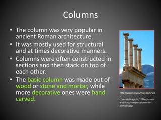 • The column was very popular in
ancient Roman architecture.
• It was mostly used for structural
and at times decorative manners.
• Columns were often constructed in
sections and then stack on top of
each other.
• The basic column was made out of
wood or stone and mortar, while
more decorative ones were hand
carved.
Columns
http://discoveryouritaly.com/wp
-
content/blogs.dir/1/files/essenc
e-of-italy/roman-columns-in-
pompeii.jpg
 