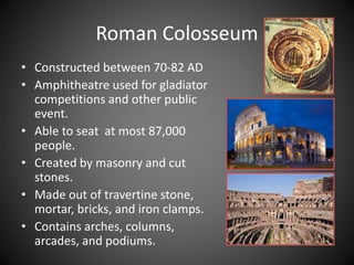 • Constructed between 70-82 AD
• Amphitheatre used for gladiator
competitions and other public
event.
• Able to seat at most 87,000
people.
• Created by masonry and cut
stones.
• Made out of travertine stone,
mortar, bricks, and iron clamps.
• Contains arches, columns,
arcades, and podiums.
Roman Colosseum
 