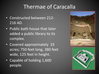 • Constructed between 212-
216 AD.
• Public bath house that later
added a public library to its
complex.
• Covered approximately 33
acres; 750 feet long, 380 feet
wide, 125 feet in height.
• Capable of holding 1,600
people.
Thermae of Caracalla
 