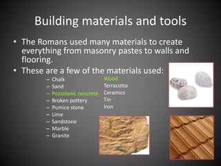 • The Romans used many materials to create
everything from masonry pastes to walls and
flooring.
• These are a few of the materials used:
– Chalk
– Sand
– Pozzolanic concrete
– Broken pottery
– Pumice stone
– Lime
– Sandstone
– Marble
– Granite
Building materials and tools
•Wood
•Terracotta
•Ceramics
•Tin
•Iron
 
