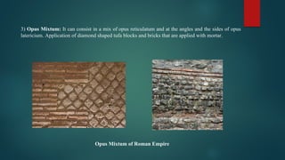 3) Opus Mixtum: It can consist in a mix of opus reticulatum and at the angles and the sides of opus
latericium. Application of diamond shaped tufa blocks and bricks that are applied with mortar.
Opus Mixtum of Roman Empire
 