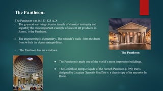 The Pantheon:
The Pantheon was in 113-125 AD.
o The greatest surviving circular temple of classical antiquity and
arguably the most important example of ancient art produced in
Rome, is the Pantheon.
o The engineering is elementary. The rotunda’s walls form the drum
from which the dome springs direct.
o The Pantheon has no windows.
● The Pantheon is truly one of the world’s most impressive buildings.
● The Corinthian temple façade of the French Pantheon (1790) Paris,
designed by Jacques Germain Soufflot is a direct copy of its ancestor In
Rome.
The Pantheon
 