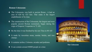 Roman Colosseum:
❖ The Colosseum, was built in ancient Rome , it had an
area of 620 by 523 feet. That make it the largest
amphitheater of its time.
❖ The construction of the Colosseum, the largest and most
popular ancient Roman monument, began during the
reign of Emperor Vespasian in 72 AD.
❖ By the time it was finished by his son Titus in 80 AD
❖ It made by travertine stone, mortar, bricks, and iron
clamps.
❖ It contains arches, Columns, arcades and podiums.
❖ It can contain around 80000 people at a time
The Colosseum
 