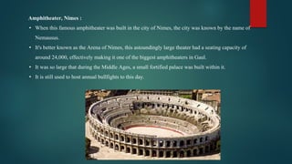 Amphitheater, Nimes :
• When this famous amphitheater was built in the city of Nimes, the city was known by the name of
Nemausus.
• It's better known as the Arena of Nimes, this astoundingly large theater had a seating capacity of
around 24,000, effectively making it one of the biggest amphitheaters in Gaul.
• It was so large that during the Middle Ages, a small fortified palace was built within it.
• It is still used to host annual bullfights to this day.
 