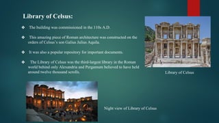 Library of Celsus:
❖ The building was commissioned in the 110s A.D.
❖ This amazing piece of Roman architecture was constructed on the
orders of Celsus’s son Galius Julius Aquila.
❖ It was also a popular repository for important documents.
❖ The Library of Celsus was the third-largest library in the Roman
world behind only Alexandria and Pergamum believed to have held
around twelve thousand scrolls.
Night view of Library of Celsus
Library of Celsus
 