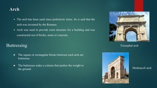 Arch
▪ The arch has been used since prehistoric times. Its is said that the
arch was invented by the Romans.
▪ Arch was used to provide extra structure for a building and was
constructed out of bricks, stone or concrete.
Triumphal arch
Medinaceli arch
Buttressing
● The square or rectangular blocks between each arch are
buttresses
● The buttresses make a column that pushes the weight to
the ground.
 
