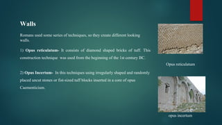 Walls
Romans used some series of techniques, so they create different looking
walls.
1) Opus reticulatum- It consists of diamond shaped bricks of tuff. This
construction technique was used from the beginning of the 1st century BC.
2) Opus Incertum- In this techniques using irregularly shaped and randomly
placed uncut stones or fist-sized tuff blocks inserted in a core of opus
Caementicium.
Opus reticulatum
opus incertum
 