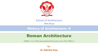 Roman Architecture
(300B.C.-A.D. 365) (preceded by Etruscans Circa 750-100B.C.)
By-
Ar. Aakritee Arya
History of Architecture- II
School of Architecture
RGPV, Bhopal
 