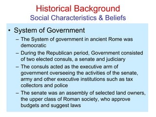 Historical Background
Social Characteristics & Beliefs
• System of Government
– The System of government in ancient Rome was
democratic
– During the Republican period, Government consisted
of two elected consuls, a senate and judiciary
– The consuls acted as the executive arm of
government overseeing the activities of the senate,
army and other executive institutions such as tax
collectors and police
– The senate was an assembly of selected land owners,
the upper class of Roman society, who approve
budgets and suggest laws
 