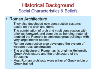Historical Background
Social Characteristics & Beliefs
• Roman Architecture
– They also developed new construction systems
based on the arch and dome
– The combination of arch and vault construction with
brick as formwork and concrete as bonding material
enabled the Romans to construct great buildings with
very large interior spaces
– Roman construction also developed the system of
wooden truss construction
– The architecture of Rome has its origin in Hellenistic
Greek Architecture and the architecture of the
Etruscans
– Most Roman architects were either of Greek origin or
Greek trained
 
