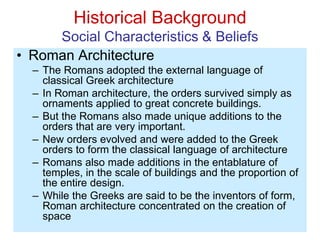 Historical Background
Social Characteristics & Beliefs
• Roman Architecture
– The Romans adopted the external language of
classical Greek architecture
– In Roman architecture, the orders survived simply as
ornaments applied to great concrete buildings.
– But the Romans also made unique additions to the
orders that are very important.
– New orders evolved and were added to the Greek
orders to form the classical language of architecture
– Romans also made additions in the entablature of
temples, in the scale of buildings and the proportion of
the entire design.
– While the Greeks are said to be the inventors of form,
Roman architecture concentrated on the creation of
space
 