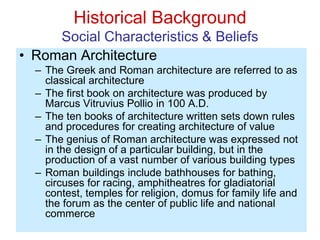 Historical Background
Social Characteristics & Beliefs
• Roman Architecture
– The Greek and Roman architecture are referred to as
classical architecture
– The first book on architecture was produced by
Marcus Vitruvius Pollio in 100 A.D.
– The ten books of architecture written sets down rules
and procedures for creating architecture of value
– The genius of Roman architecture was expressed not
in the design of a particular building, but in the
production of a vast number of various building types
– Roman buildings include bathhouses for bathing,
circuses for racing, amphitheatres for gladiatorial
contest, temples for religion, domus for family life and
the forum as the center of public life and national
commerce
 