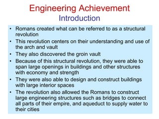 Engineering Achievement
Introduction
• Romans created what can be referred to as a structural
revolution
• This revolution centers on their understanding and use of
the arch and vault
• They also discovered the groin vault
• Because of this structural revolution, they were able to
span large openings in buildings and other structures
with economy and strength
• They were also able to design and construct buildings
with large interior spaces
• The revolution also allowed the Romans to construct
large engineering structures such as bridges to connect
all parts of their empire, and aqueduct to supply water to
their cities
 