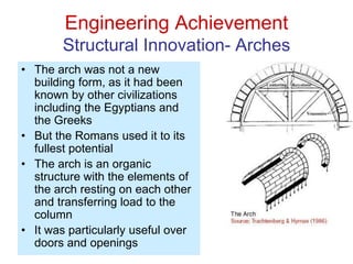Engineering Achievement
Structural Innovation- Arches
• The arch was not a new
building form, as it had been
known by other civilizations
including the Egyptians and
the Greeks
• But the Romans used it to its
fullest potential
• The arch is an organic
structure with the elements of
the arch resting on each other
and transferring load to the
column
• It was particularly useful over
doors and openings
 