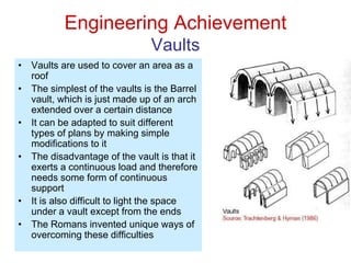 Engineering Achievement
Vaults
• Vaults are used to cover an area as a
roof
• The simplest of the vaults is the Barrel
vault, which is just made up of an arch
extended over a certain distance
• It can be adapted to suit different
types of plans by making simple
modifications to it
• The disadvantage of the vault is that it
exerts a continuous load and therefore
needs some form of continuous
support
• It is also difficult to light the space
under a vault except from the ends
• The Romans invented unique ways of
overcoming these difficulties
 