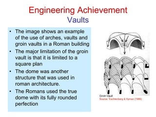Engineering Achievement
Vaults
• The image shows an example
of the use of arches, vaults and
groin vaults in a Roman building
• The major limitation of the groin
vault is that it is limited to a
square plan
• The dome was another
structure that was used in
roman architecture.
• The Romans used the true
dome with its fully rounded
perfection
 